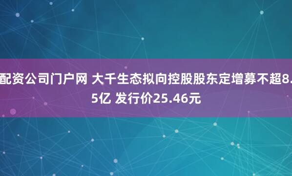 配资公司门户网 大千生态拟向控股股东定增募不超8.5亿 发行价25.46元