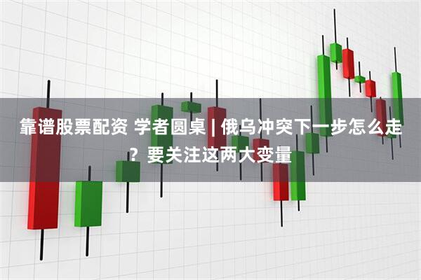 靠谱股票配资 学者圆桌 | 俄乌冲突下一步怎么走？要关注这两大变量