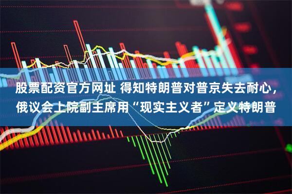 股票配资官方网址 得知特朗普对普京失去耐心，俄议会上院副主席用“现实主义者”定义特朗普