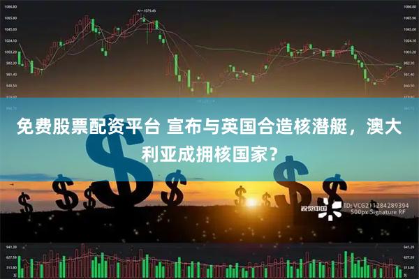 免费股票配资平台 宣布与英国合造核潜艇，澳大利亚成拥核国家？